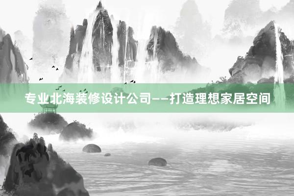 专业北海装修设计公司——打造理想家居空间